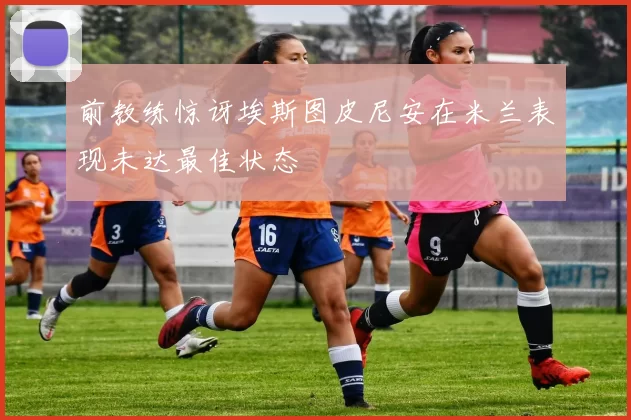 前教练惊讶埃斯图皮尼安在米兰表现未达最佳状态