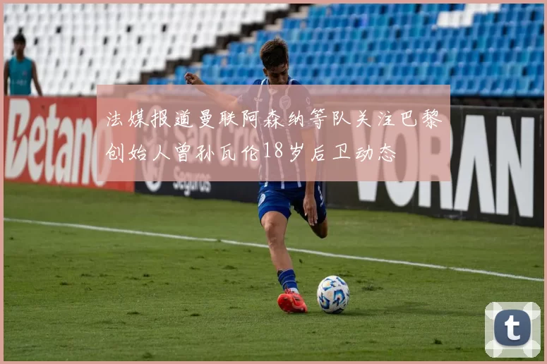 法媒报道曼联阿森纳等队关注巴黎创始人曾孙瓦伦18岁后卫动态