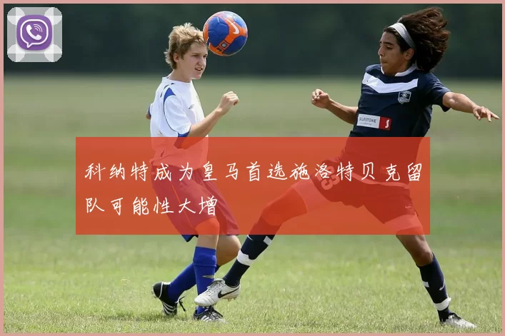 科纳特成为皇马首选施洛特贝克留队可能性大增