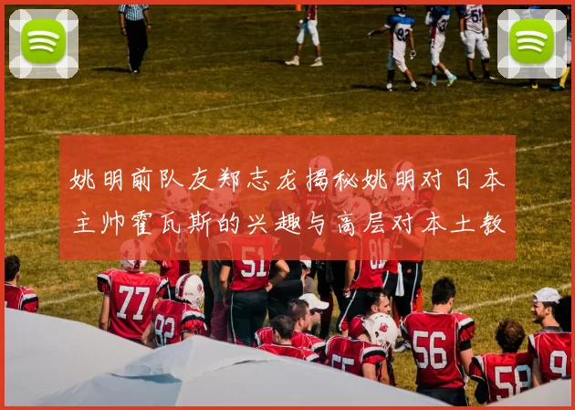 姚明前队友郑志龙揭秘姚明对日本主帅霍瓦斯的兴趣与高层对本土教练的偏好
