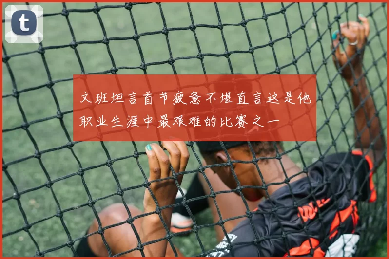 文班坦言首节疲惫不堪直言这是他职业生涯中最艰难的比赛之一