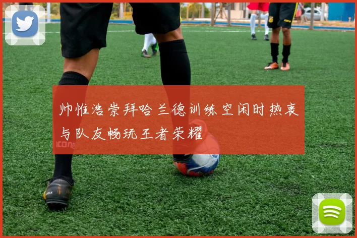 帅惟浩崇拜哈兰德训练空闲时热衷与队友畅玩王者荣耀
