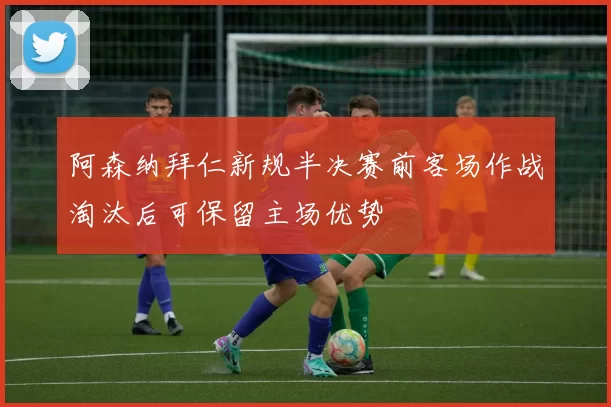 阿森纳拜仁新规半决赛前客场作战淘汰后可保留主场优势