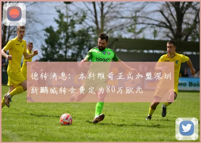 德转消息：本科维奇正式加盟深圳新鹏城转会费定为80万欧元