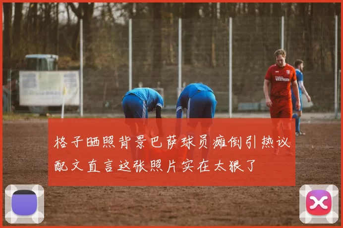 格子晒照背景巴萨球员瘫倒引热议配文直言这张照片实在太狠了