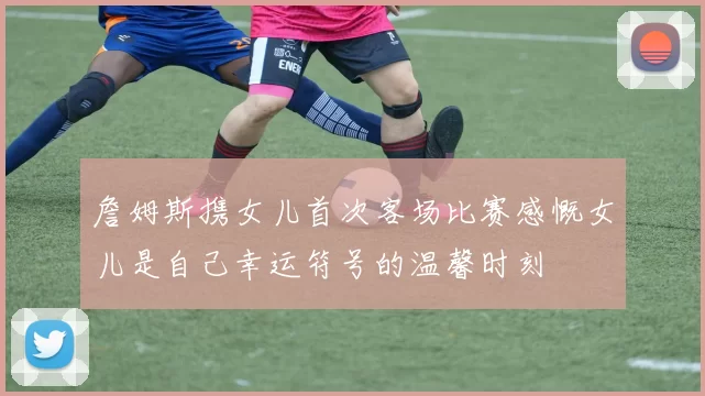 詹姆斯携女儿首次客场比赛感慨女儿是自己幸运符号的温馨时刻