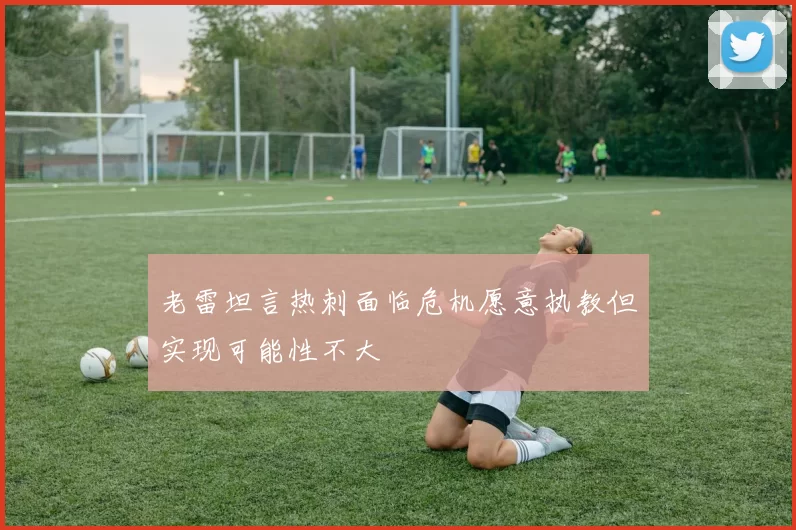 老雷坦言热刺面临危机愿意执教但实现可能性不大