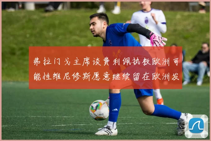 弗拉门戈主席谈费利佩执教欧洲可能性维尼修斯愿意继续留在欧洲发展