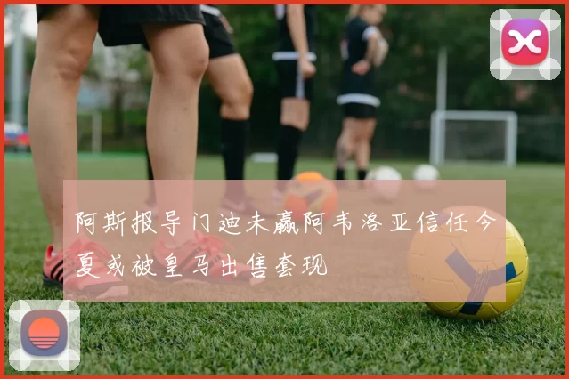 阿斯报导门迪未赢阿韦洛亚信任今夏或被皇马出售套现
