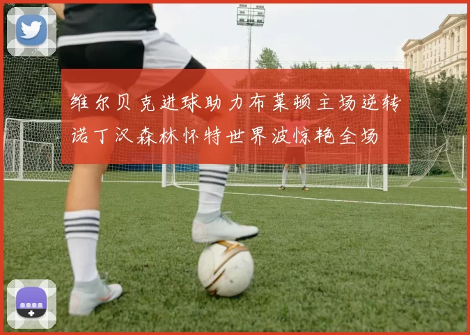 维尔贝克进球助力布莱顿主场逆转诺丁汉森林怀特世界波惊艳全场
