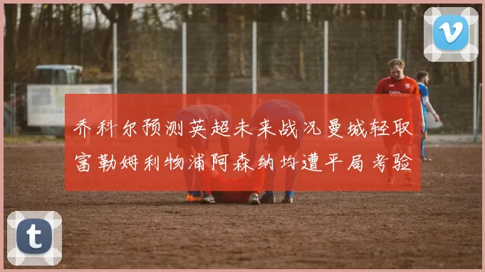 乔科尔预测英超未来战况曼城轻取富勒姆利物浦阿森纳均遭平局考验