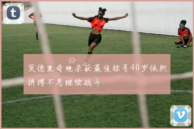 莫德里奇绝杀获最佳称号40岁依然拼搏不息继续战斗