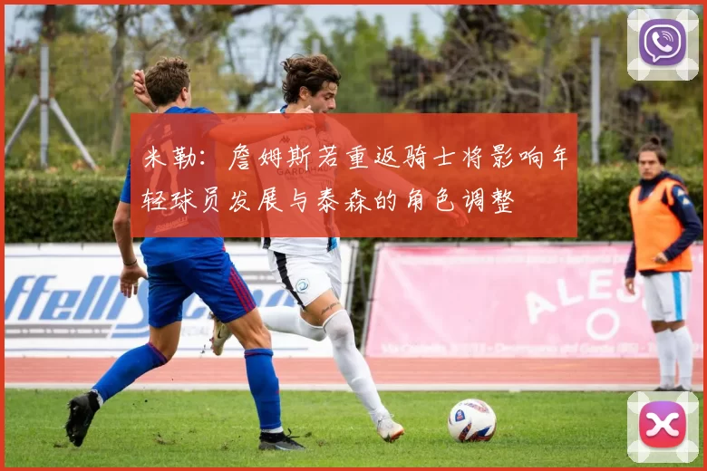 米勒：詹姆斯若重返骑士将影响年轻球员发展与泰森的角色调整