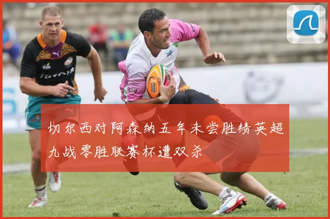 切尔西对阿森纳五年未尝胜绩英超九战零胜联赛杯遭双杀