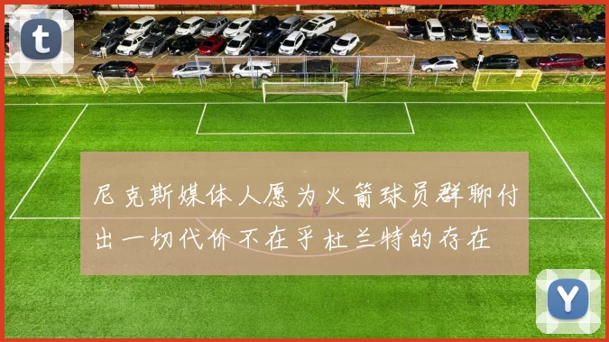 尼克斯媒体人愿为火箭球员群聊付出一切代价不在乎杜兰特的存在